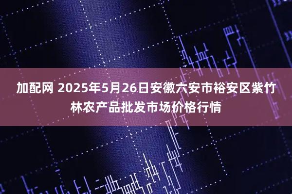 加配网 2025年5月26日安徽六安市裕安区紫竹林农产品批发市场价格行情