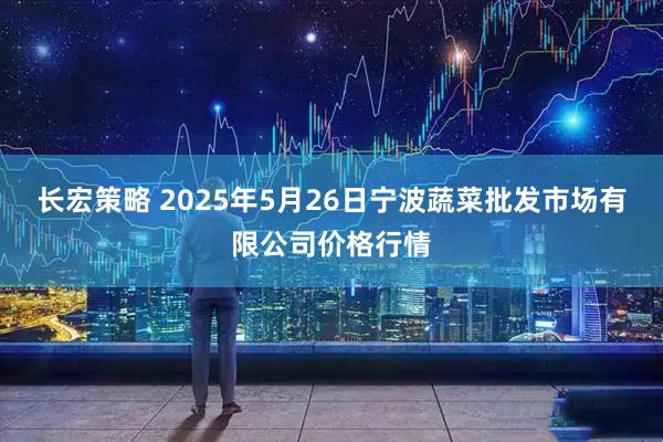长宏策略 2025年5月26日宁波蔬菜批发市场有限公司价格行情