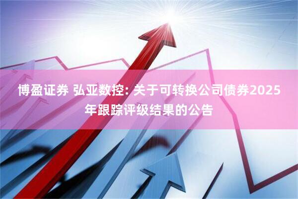 博盈证券 弘亚数控: 关于可转换公司债券2025年跟踪评级结果的公告