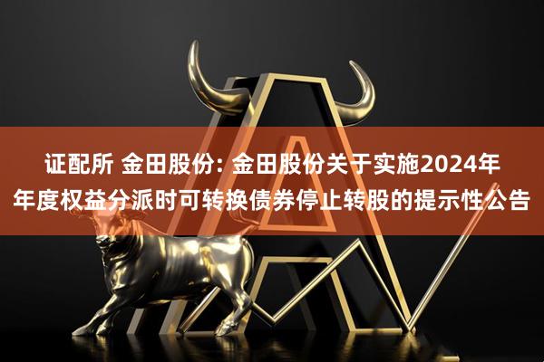 证配所 金田股份: 金田股份关于实施2024年年度权益分派时可转换债券停止转股的提示性公告