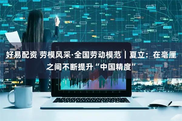 好易配资 劳模风采·全国劳动模范｜夏立：在毫厘之间不断提升“中国精度”