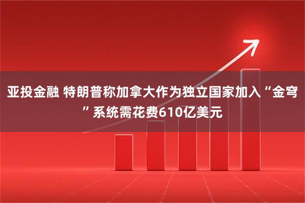 亚投金融 特朗普称加拿大作为独立国家加入“金穹”系统需花费610亿美元