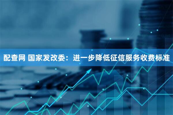 配查网 国家发改委：进一步降低征信服务收费标准