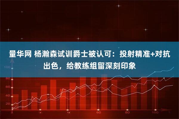 量华网 杨瀚森试训爵士被认可：投射精准+对抗出色，给教练组留深刻印象
