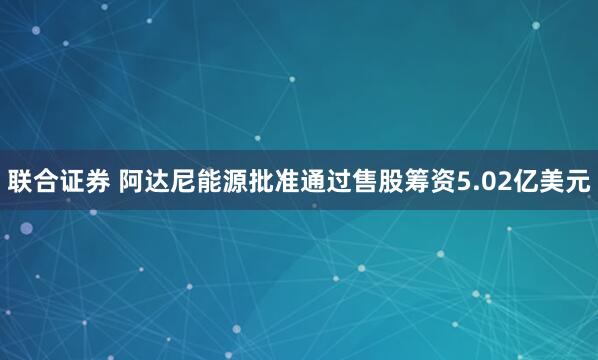 联合证券 阿达尼能源批准通过售股筹资5.02亿美元