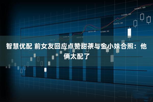 智慧优配 前女友回应点赞甜茶与金小妹合照：他俩太配了