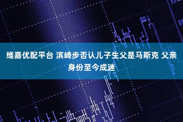维嘉优配平台 滨崎步否认儿子生父是马斯克 父亲身份至今成迷