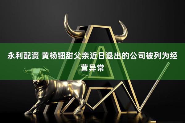 永利配资 黄杨钿甜父亲近日退出的公司被列为经营异常