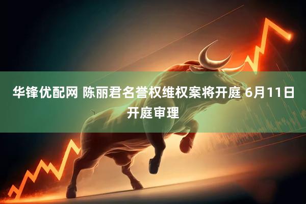华锋优配网 陈丽君名誉权维权案将开庭 6月11日开庭审理