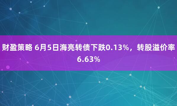财盈策略 6月5日海亮转债下跌0.13%，转股溢价率6.63%