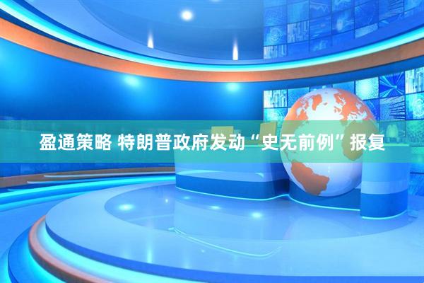 盈通策略 特朗普政府发动“史无前例”报复