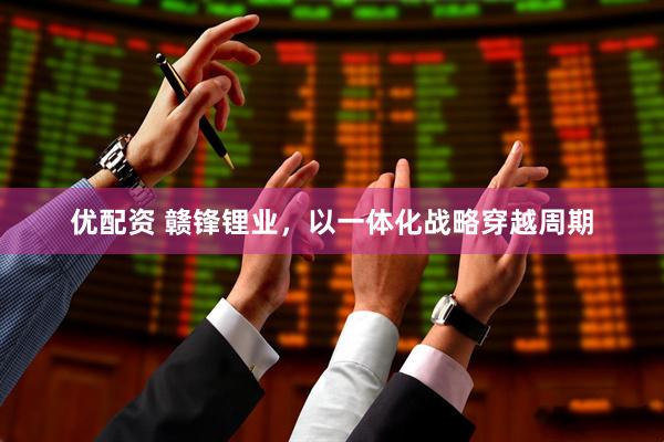 优配资 赣锋锂业，以一体化战略穿越周期