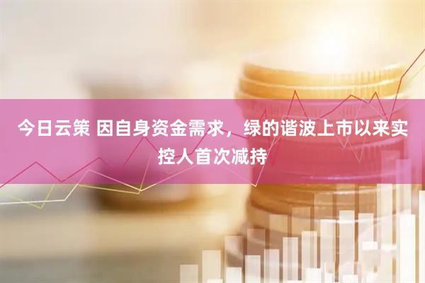 今日云策 因自身资金需求，绿的谐波上市以来实控人首次减持