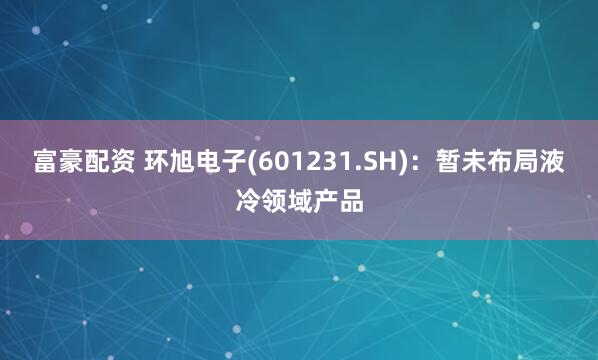 富豪配资 环旭电子(601231.SH)：暂未布局液冷领域产品