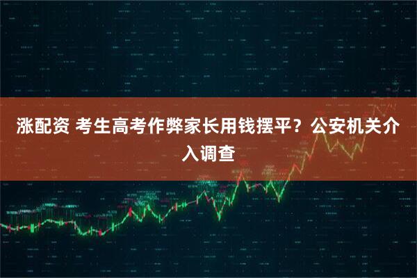 涨配资 考生高考作弊家长用钱摆平？公安机关介入调查