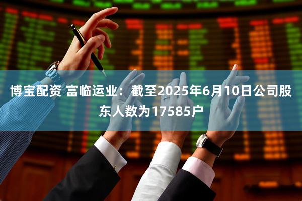 博宝配资 富临运业：截至2025年6月10日公司股东人数为17585户