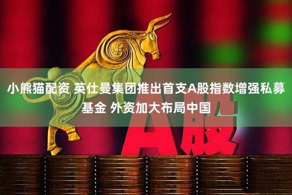 小熊猫配资 英仕曼集团推出首支A股指数增强私募基金 外资加大布局中国