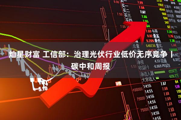 灿星财富 工信部：治理光伏行业低价无序竞争丨碳中和周报