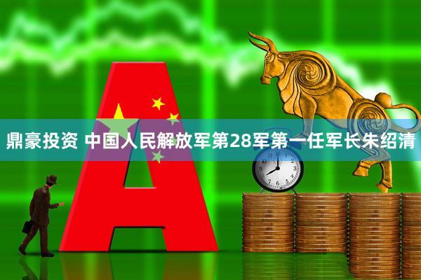 鼎豪投资 中国人民解放军第28军第一任军长朱绍清
