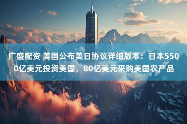 广盛配资 美国公布美日协议详细版本：日本5500亿美元投资美国，80亿美元采购美国农产品