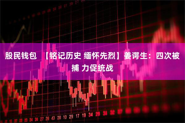 股民钱包  【铭记历史 缅怀先烈】姜谔生：四次被捕 力促统战