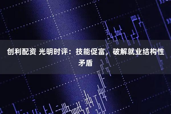 创利配资 光明时评：技能促富，破解就业结构性矛盾