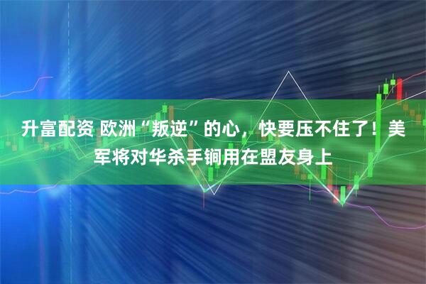 升富配资 欧洲“叛逆”的心，快要压不住了！美军将对华杀手锏用在盟友身上