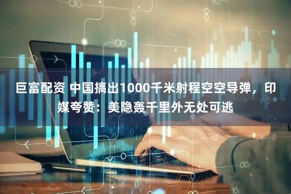 巨富配资 中国搞出1000千米射程空空导弹，印媒夸赞：美隐轰千里外无处可逃