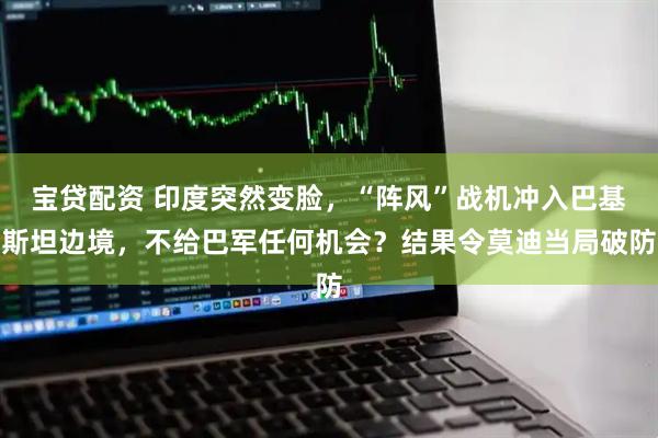 宝贷配资 印度突然变脸，“阵风”战机冲入巴基斯坦边境，不给巴军任何机会？结果令莫迪当局破防