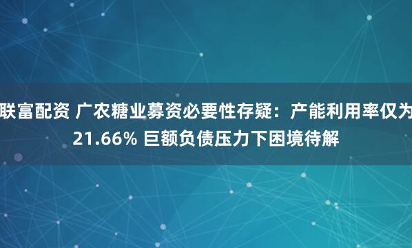联富配资 广农糖业募资必要性存疑：产能利用率仅为21.66% 巨额负债压力下困境待解