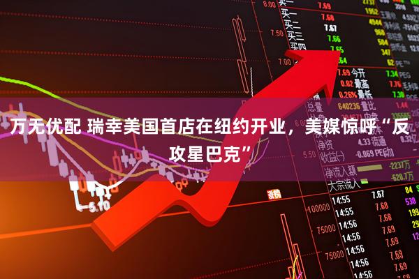 万无优配 瑞幸美国首店在纽约开业，美媒惊呼“反攻星巴克”