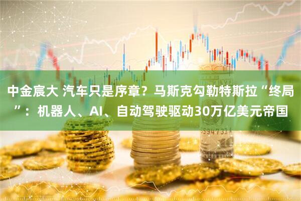 中金宸大 汽车只是序章？马斯克勾勒特斯拉“终局”：机器人、AI、自动驾驶驱动30万亿美元帝国