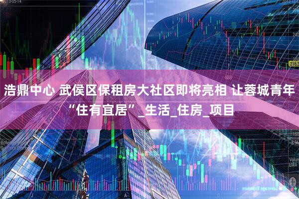 浩鼎中心 武侯区保租房大社区即将亮相 让蓉城青年“住有宜居”_生活_住房_项目
