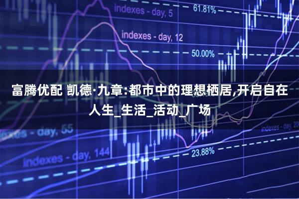 富腾优配 凯德·九章:都市中的理想栖居,开启自在人生_生活_活动_广场