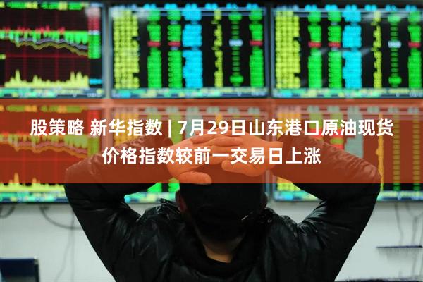 股策略 新华指数 | 7月29日山东港口原油现货价格指数较前一交易日上涨