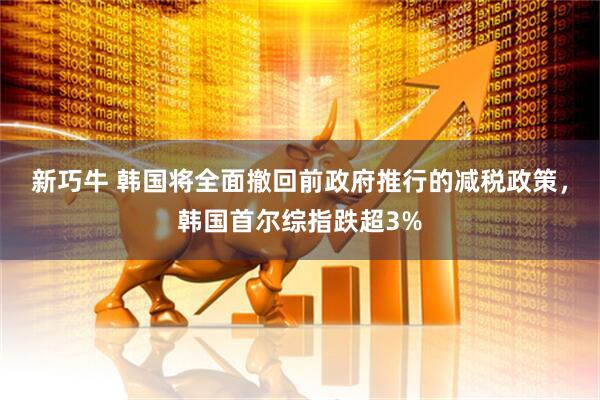新巧牛 韩国将全面撤回前政府推行的减税政策，韩国首尔综指跌超3%