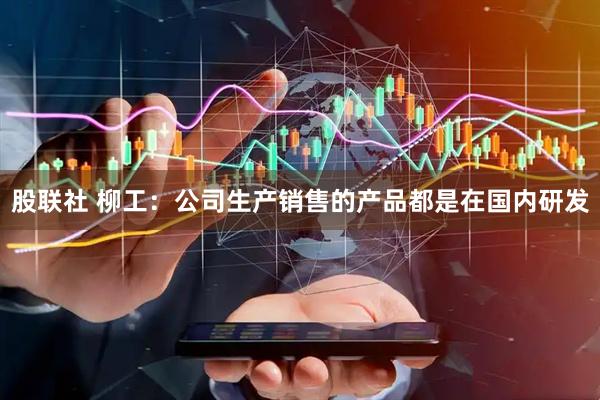 股联社 柳工：公司生产销售的产品都是在国内研发