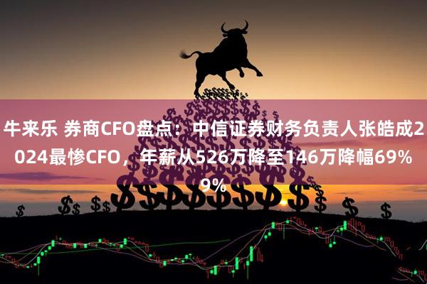 牛来乐 券商CFO盘点：中信证券财务负责人张皓成2024最惨CFO，年薪从526万降至146万降幅69%