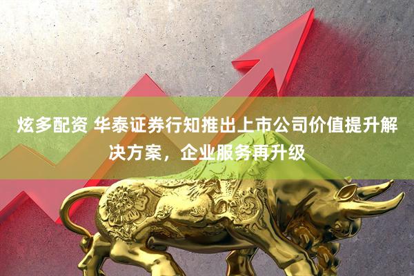 炫多配资 华泰证券行知推出上市公司价值提升解决方案，企业服务再升级