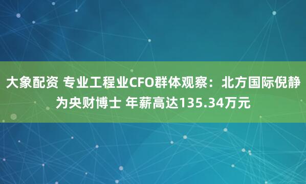 大象配资 专业工程业CFO群体观察：北方国际倪静为央财博士 年薪高达135.34万元