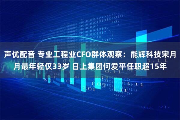 声优配音 专业工程业CFO群体观察：能辉科技宋月月最年轻仅33岁 日上集团何爱平任职超15年