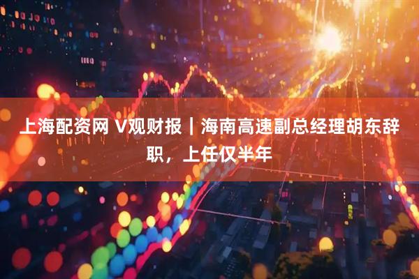 上海配资网 V观财报｜海南高速副总经理胡东辞职，上任仅半年