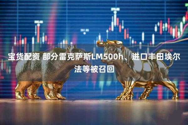 宝货配资 部分雷克萨斯LM500h、进口丰田埃尔法等被召回