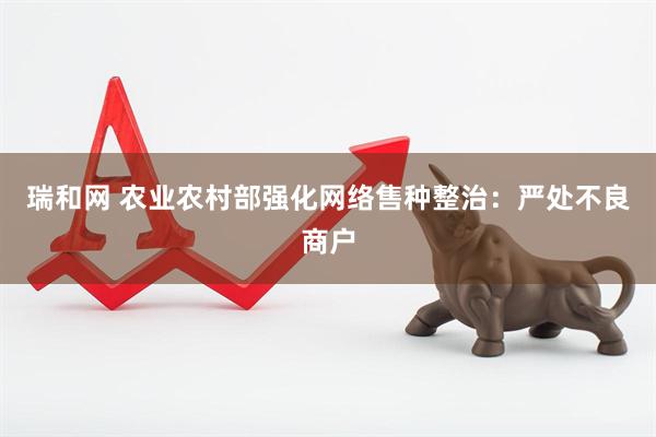 瑞和网 农业农村部强化网络售种整治：严处不良商户