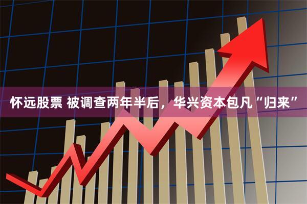 怀远股票 被调查两年半后，华兴资本包凡“归来”