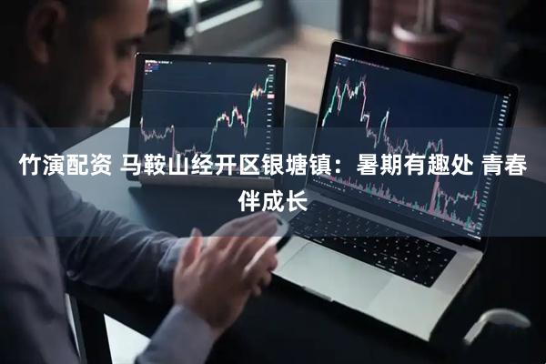 竹演配资 马鞍山经开区银塘镇：暑期有趣处 青春伴成长