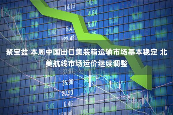聚宝盆 本周中国出口集装箱运输市场基本稳定 北美航线市场运价继续调整