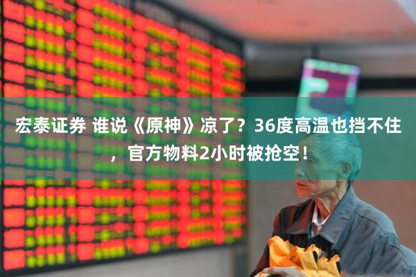 宏泰证券 谁说《原神》凉了？36度高温也挡不住，官方物料2小时被抢空！