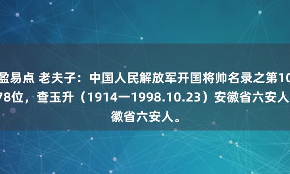 盈易点 老夫子：中国人民解放军开国将帅名录之第1078位，查玉升（1914一1998.10.23）安徽省六安人。