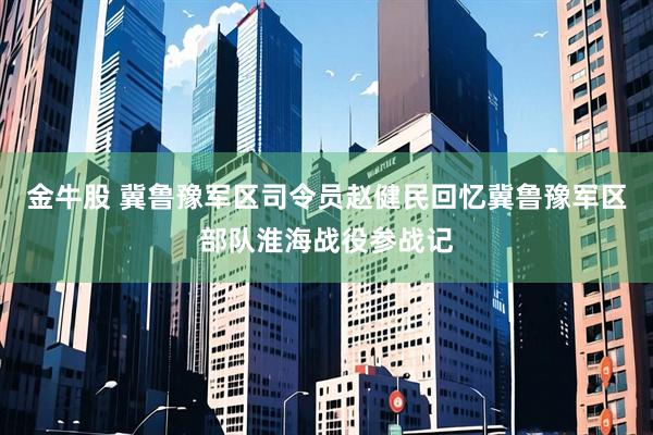 金牛股 冀鲁豫军区司令员赵健民回忆冀鲁豫军区部队淮海战役参战记